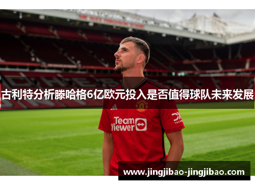 古利特分析滕哈格6亿欧元投入是否值得球队未来发展