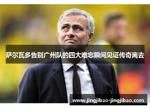 萨尔瓦多告别广州队的四大难忘瞬间见证传奇离去