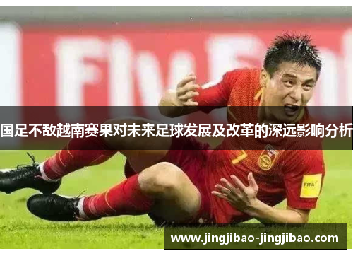 国足不敌越南赛果对未来足球发展及改革的深远影响分析 国足不敌越南赛果对未来足球发展及改革的深远影响分析