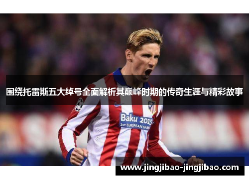 围绕托雷斯五大绰号全面解析其巅峰时期的传奇生涯与精彩故事 围绕托雷斯五大绰号全面解析其巅峰时期的传奇生涯与精彩故事