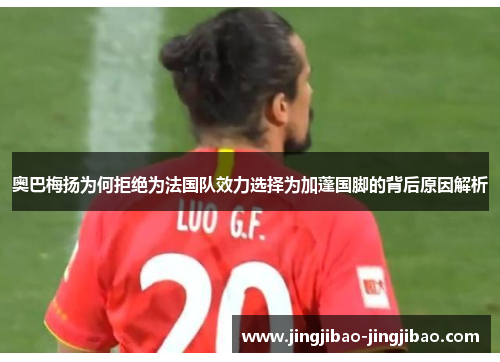 奥巴梅扬为何拒绝为法国队效力选择为加蓬国脚的背后原因解析 奥巴梅扬为何拒绝为法国队效力选择为加蓬国脚的背后原因解析