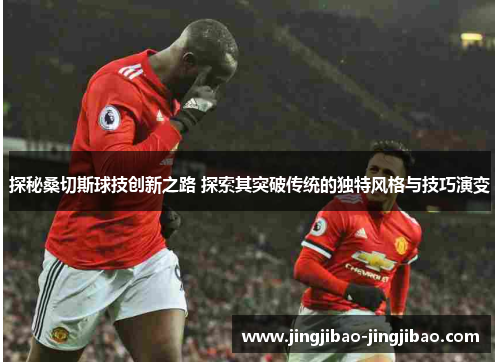探秘桑切斯球技创新之路 探索其突破传统的独特风格与技巧演变