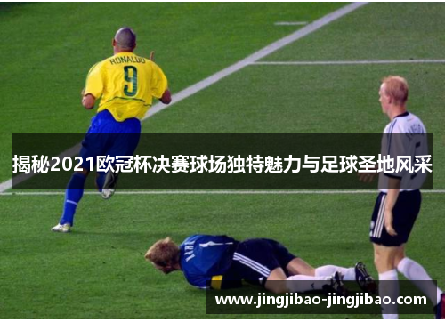 揭秘2021欧冠杯决赛球场独特魅力与足球圣地风采 揭秘2021欧冠杯决赛球场独特魅力与足球圣地风采